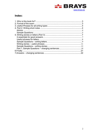 www.brays.es
2
Index:
1. Who is this book for? ...................................................................................3
2. Format of the exam......................................................................................3
3. Useful Phrases for all writing types..............................................................4
4. Part 2: Writing short notes ...........................................................................4
Advice: ......................................................................................................................4
Sample Questions:..................................................................................................5
5. Writing stories or letters (Part 3) ..................................................................7
4 essentials for good answers...............................................................................7
Useful phrases for letters.......................................................................................8
Sample Questions – writing letters.......................................................................9
Writing stories – useful phrases..........................................................................11
Sample Questions – writing stories....................................................................12
Part 1, Sample Questions – changing sentences............................................14
6.Finally .........................................................................................................21
7.Answers – changing sentences ..................................................................22
 