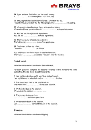 www.brays.es
20
94. If you ask me, footballers get too much money.
In ……………….. footballers get too much money.
95. The programme wasn’t interesting so I turned off the TV.
I wouldn’t have turned off the TV if the programme ……………… interesting.
96. We went to class because it was an important lesson.
We wouldn’t have gone to class if it …………………. an important lesson.
97. You are too young to have a girlfriend.
You are not ………………….. to have a girlfriend.
98. That man’s dog chased me yesterday.
That’s the man ……………. chased me yesterday.
99. Car fumes pollute our cities.
Our cities …………………. car fumes.
100. There was too much noise to hear the teacher.
There was ……………… noise that I couldn’t hear the teacher
Fooball match
Here are some sentences about a football match.
For each question, complete the second sentence so that it means the same
as the first. Use no more than three words.
1. Last night my brother and I went to a football match.
Last night I went to a football match ………..………. brother.
2. The match was held in the local stadium.
The match took ………..……… in the local stadium.
3. We took the bus to the stadium.
We went to the stadium …….…………..
4. The journey lasted an hour.
…………………. an hour to get there.
5. We sat at the back of the stadium.
Our ………………….. were at the back of the stadium.
Shopping.
Here are some sentences about shopping.
 
