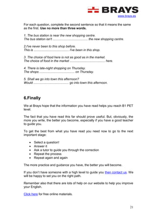www.brays.es
21
For each question, complete the second sentence so that it means the same
as the first. Use no more than three words.
1. The bus station is near the new shopping centre.
The bus station isn't ........................................ the new shopping centre.
2.I've never been to this shop before.
This is ........................................ I've been in this shop.
3. The choice of food here is not as good as in the market.
The choice of food in the market ........................................ here.
4. There is late-night shopping on Thursday.
The shops ........................................ on Thursday.
5. Shall we go into town this afternoon?
Would ........................................ go into town this afternoon.
6.Finally
We at Brays hope that the information you have read helps you reach B1 PET
level.
The fact that you have read this far should prove useful. But, obviously, the
more you write, the better you become, especially if you have a good teacher
to guide you.
To get the best from what you have read you need now to go to the next
important stage:
 Select a question!
 Answer it
 Ask a tutor to guide you through the correction
 Repeat the process
 Repeat again and again
The more practice and guidance you have, the better you will become.
If you don’t have someone with a high level to guide you then contact us. We
will be happy to set you on the right path.
Remember also that there are lots of help on our website to help you improve
your English.
Click here for free online materials.
 