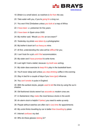 www.brays.es
23
19. Britain is a small island, so nowhere is far from the sea.
20. Take water with you, if you’re going for a long run.
21. You won’t find Zimbabwe unless you look at a map of Africa.
22. I have been a policeman for five years.
23. I have been in Spain since 2005.
24. My mother said, ‘Would you like an ice-cream?’
25. Yesterday my photo was taken by a photographer.
26. My bother’s book isn’t as heavy as mine.
27. At first, understanding the rules will be difficult for you.
28. I can’t look for a job until I find accommodation.
29. My sister and I have promised to write home.
30. Last night I took a tablet, because my tooth was aching.
31. My sister does exercise to keep fit to play in the basketball team.
32. You’ll never sleep well unless you stop drinking coffee in the evening.
33. Stay in bed for a couple of days if you have (got) influenza.
34. You can’t smoke in pubs in England.
35. With the earliest clocks, people used to tell the time by using the sun’s
shadow.
36. Old fashioned clocks weren’t as accurate as modern ones are.
37. In Switzerland, they make the most famous clocks in the world.
38. An alarm clock is helpful if (when) you need to wake up early.
39. People without watches are often not in (on) time for appointments.
40. My uncle thinks travelling by car is better than travelling by plane
41. Internet confuses my dad.
42. Who do these glasses belong to?
 