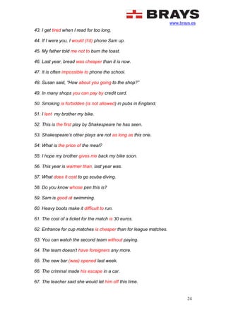 www.brays.es
24
43. I get tired when I read for too long.
44. If I were you, I would (I’d) phone Sam up.
45. My father told me not to burn the toast.
46. Last year, bread was cheaper than it is now.
47. It is often impossible to phone the school.
48. Susan said, “How about you going to the shop?”
49. In many shops you can pay by credit card.
50. Smoking is forbidden (is not allowed) in pubs in England.
51. I lent my brother my bike.
52. This is the first play by Shakespeare he has seen.
53. Shakespeare’s other plays are not as long as this one.
54. What is the price of the meal?
55. I hope my brother gives me back my bike soon.
56. This year is warmer than. last year was.
57. What does it cost to go scuba diving.
58. Do you know whose pen this is?
59. Sam is good at swimming.
60. Heavy boots make it difficult to run.
61. The cost of a ticket for the match is 30 euros.
62. Entrance for cup matches is cheaper than for league matches.
63. You can watch the second team without paying.
64. The team doesn’t have foreigners any more.
65. The new bar (was) opened last week.
66. The criminal made his escape in a car.
67. The teacher said she would let him off this time.
 