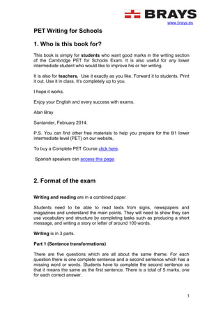www.brays.es
3
PET Writing for Schools
1. Who is this book for?
This book is simply for students who want good marks in the writing section
of the Cambridge PET for Schools Exam. It is also useful for any lower
intermediate student who would like to improve his or her writing.
It is also for teachers. Use it exactly as you like. Forward it to students. Print
it out. Use it in class. It’s completely up to you.
I hope it works.
Enjoy your English and every success with exams.
Alan Bray
Santander, February 2014.
P.S. You can find other free materials to help you prepare for the B1 lower
intermediate level (PET) on our website,
To buy a Complete PET Course click here.
Spanish speakers can access this page.
2. Format of the exam
Writing and reading are in a combined paper
Students need to be able to read texts from signs, newspapers and
magazines and understand the main points. They will need to show they can
use vocabulary and structure by completing tasks such as producing a short
message, and writing a story or letter of around 100 words.
Writing is in 3 parts.
Part 1 (Sentence transformations)
There are five questions which are all about the same theme. For each
question there is one complete sentence and a second sentence which has a
missing word or words. Students have to complete the second sentence so
that it means the same as the first sentence. There is a total of 5 marks, one
for each correct answer.
 