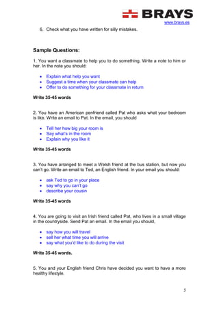 www.brays.es
5
6. Check what you have written for silly mistakes.
Sample Questions:
1. You want a classmate to help you to do something. Write a note to him or
her. In the note you should:
 Explain what help you want
 Suggest a time when your classmate can help
 Offer to do something for your classmate in return
Write 35-45 words
2. You have an American penfriend called Pat who asks what your bedroom
is like. Write an email to Pat. In the email, you should
 Tell her how big your room is
 Say what’s in the room
 Explain why you like it
Write 35-45 words
3. You have arranged to meet a Welsh friend at the bus station, but now you
can’t go. Write an email to Ted, an English friend. In your email you should:
 ask Ted to go in your place
 say why you can’t go
 describe your cousin
Write 35-45 words
4. You are going to visit an Irish friend called Pat, who lives in a small village
in the countryside. Send Pat an email. In the email you should,
 say how you will travel
 sell her what time you will arrive
 say what you’d like to do during the visit
Write 35-45 words.
5. You and your English friend Chris have decided you want to have a more
healthy lifestyle.
 