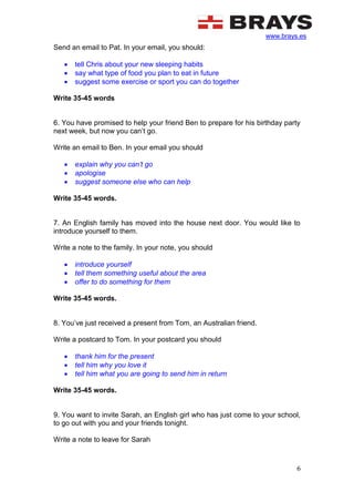 www.brays.es
6
Send an email to Pat. In your email, you should:
 tell Chris about your new sleeping habits
 say what type of food you plan to eat in future
 suggest some exercise or sport you can do together
Write 35-45 words
6. You have promised to help your friend Ben to prepare for his birthday party
next week, but now you can’t go.
Write an email to Ben. In your email you should
 explain why you can’t go
 apologise
 suggest someone else who can help
Write 35-45 words.
7. An English family has moved into the house next door. You would like to
introduce yourself to them.
Write a note to the family. In your note, you should
 introduce yourself
 tell them something useful about the area
 offer to do something for them
Write 35-45 words.
8. You’ve just received a present from Tom, an Australian friend.
Write a postcard to Tom. In your postcard you should
 thank him for the present
 tell him why you love it
 tell him what you are going to send him in return
Write 35-45 words.
9. You want to invite Sarah, an English girl who has just come to your school,
to go out with you and your friends tonight.
Write a note to leave for Sarah
 