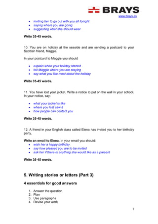 www.brays.es
7
 inviting her to go out with you all tonight
 saying where you are going
 suggesting what she should wear
Write 35-45 words.
10. You are on holiday at the seaside and are sending a postcard to your
Scottish friend, Maggie.
In your postcard to Maggie you should
 explain when your holiday started
 tell Maggie where you are staying
 say what you like most about the holiday
Write 35-45 words.
11. You have lost your jacket. Write a notice to put on the wall in your school.
In your notice, say:
 what your jacket is like
 where you last saw it
 how people can contact you
Write 35-45 words.
12. A friend in your English class called Elena has invited you to her birthday
party.
Write an email to Elena. In your email you should:
 wish her a happy birthday
 say how pleased you are to be invited
 ask her if there is anything she would like as a present
Write 35-45 words.
5. Writing stories or letters (Part 3)
4 essentials for good answers
1. Answer the question
2. Plan
3. Use paragraphs
4. Revise your work
 