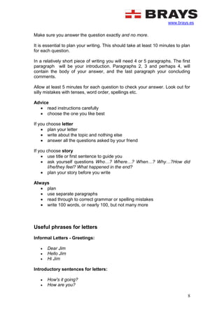 www.brays.es
8
Make sure you answer the question exactly and no more.
It is essential to plan your writing. This should take at least 10 minutes to plan
for each question.
In a relatively short piece of writing you will need 4 or 5 paragraphs. The first
paragraph will be your introduction. Paragraphs 2, 3 and perhaps 4, will
contain the body of your answer, and the last paragraph your concluding
comments.
Allow at least 5 minutes for each question to check your answer. Look out for
silly mistakes with tenses, word order, spellings etc.
Advice
 read instructions carefully
 choose the one you like best
If you choose letter
 plan your letter
 write about the topic and nothing else
 answer all the questions asked by your friend
If you choose story
 use title or first sentence to guide you
 ask yourself questions Who…? Where…? When…? Why…?How did
I/he/they feel? What happened in the end?
 plan your story before you write
Always
 plan
 use separate paragraphs
 read through to correct grammar or spelling mistakes
 write 100 words, or nearly 100, but not many more
Useful phrases for letters
Informal Letters - Greetings:
 Dear Jim
 Hello Jim
 Hi Jim
Introductory sentences for letters:
 How's it going?
 How are you?
 
