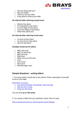 www.brays.es
9
 How are things with you?
 How are things?
 Thank you for your letter
 It was good to receive your letter
An informal letter referring to good news:
 Glad to hear about
 I'm really glad to hear about
 I'm very happy to hear about
 I was very happy to read about
 Great news about your
An informal letter referring to bad news:
 I'm sorry to hear about
 I'm very sorry to hear about
 Sorry to read about
Goodbye sentences for letters:
 Well, time to go
 Well, it's time to go
 Well, got to go
 Write soon
 Make sure you write soon
 Love
 Lots of love
 All my love
 Will write again soon
Sample Questions – writing letters
1. You have joined a social site on the internet. Write a description of yourself
to put on your page.
Remember to include:
 your personal details, for example, name and age
 what you do or study
 things you like doing
You can write up to 100 words.
2. You receive a letter from your penfriend, Susan. Part of it says:
Tell me all about the job you did during the school holidays.
 