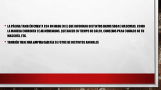 • LA PÁGINA TAMBIÉN CUENTA CON UN BLOG EN EL QUE INFORMAN DISTINTOS DATOS SOBRE MASCOTAS, COMO
LA MANERA CORRECTA DE ALIMENTARLOS, QUE HACER EN TIEMPO DE CALOR, CONSEJOS PARA CUIDADO DE TU
MASCOTA, ETC.
• TAMBIÉN TIENE UNA AMPLIA GALERÍA DE FOTOS DE DISTINTOS ANIMALES
 