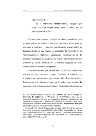 PGR Petição 5209_Fernando Bezerra Coelho
indicação do PT;3
c) A Diretoria Internacional, ocupada por
NESTOR CERVERÓ entre 2003 e 2008, era de
indicação do PMDB.
Para que fosse possível transitar os valores desviados entre
os dois pontos da cadeia – ou seja, das empreiteiras para os
diretores e políticos – atuavam profissionais encarregados da
lavagem de ativos, que podem ser chamados de “operadores” ou
“intermediários”. Referidos operadores encarregavam-se de,
mediante estratégias de ocultação da origem dos recursos, lavar o
dinheiro e, assim, permitir que a propina chegasse aos seus
destinatários de maneira insuspeita.4
Conforme descrito por ALBERTO YOUSSEF, o repasse dos
valores dava-se em duas etapas. Primeiro, o dinheiro era
repassado das construtoras para o operador. Para tanto, havia
basicamente três formas: a) entrega de valores em espécie; b)
depósito e movimentação no exterior; c) contratos simulados de
3 O PT também detinha a indicação da Diretoria de Gás e Energia e a
Diretoria de Exploração e Produção da PETROBRAS, mas não há
elementos indicativos de que os respectivos diretores participassem do
esquema de corrupção e lavagem de dinheiro em questão, pois quem
executava os contratos dessas duas diretorias era a Diretoria de Serviços,
no âmbito da qual se concretizavam as ilicitudes.
4 O operador do Partido Progressista, em boa parte do período em que
funcionou o esquema, era ALBERTO YOUSSEF. O operador do Partido
dos Trabalhadores era JOÃO VACCARI NETO. O operador do Partido do
Movimento Democrático Brasileiro era FERNANDO SOARES, conhecido
como FERNANDO BAIANO.
10
 