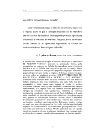 PGR Petição 5209_Fernando Bezerra Coelho
consultoria com empresas de fachada5
.
Uma vez disponibilizado o dinheiro ao operador, iniciava-se
a segunda etapa, na qual a vantagem indevida saía do operador e
era enviada aos destinatários finais (agentes públicos e políticos),
descontada a comissão do operador. Em geral, havia pelo menos
quatro formas de os operadores repassarem os valores aos
destinatários finais das vantagens indevidas:
a) A primeira forma – uma das mais comuns en-
5 A forma mais comum de lavagem de dinheiro, em relação ao operador do
PP ALBERTO YOUSSEF, consistiu na contratação fictícia, pelas
empreiteiras, de empresas de fachada dos operadores, com o intuito de
justificar a ida do dinheiro das empreiteiras para os operadores. Assim,
empreiteiras e operadores disfarçaram o pagamento da propina na forma de
pagamento por serviços. Dentre as empresas de fachada responsáveis pelos
serviços, podem ser citadas as seguintes: GFD INVESTIMENTOS, MO
CONSULTORIA, EMPREITEIRA RIGIDEZ e RCI SOFTWARE.
Nenhuma dessas empresas tinha atividade econômica real, três delas não
tinham empregados (ou, mais exatamente, uma delas tinha um único
empregado), e muito menos eram capazes de prestar os serviços
contratados. Ademais, os serviços de consultoria contratados eram bastante
especializados, e os objetos falsos dos contratos incluíam: prestação de
serviços de consultoria para recomposição financeira de contratos;
prestação de consultoria técnica empresarial, fiscal, trabalhista e de audi-
toria; consultoria em informática para desenvolvimento e criação de progra-
mas; projetos de estruturação financeira; auditoria fiscal e trabalhista;
levantamentos quantitativos e proposta técnica e comercial para construção
de shopping; consultoria na área de petróleo. Todos esses serviços existiam
no papel, mas nunca foram prestados. Era, então, emitida nota fiscal pelas
empresas de fachada em favor das construtoras, que depositava os valores
nas contas das empresas de fachada. O valor depositado era, em seguida,
sacado em espécie e entregue ao operador, transferido para contas correntes
em favor do operador ou eram efetuados pagamentos em favor do operador.
11
 