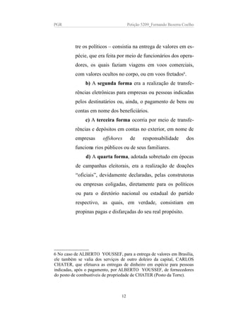 PGR Petição 5209_Fernando Bezerra Coelho
tre os políticos – consistia na entrega de valores em es-
pécie, que era feita por meio de funcionários dos opera-
dores, os quais faziam viagens em voos comerciais,
com valores ocultos no corpo, ou em voos fretados6
.
b) A segunda forma era a realização de transfe-
rências eletrônicas para empresas ou pessoas indicadas
pelos destinatários ou, ainda, o pagamento de bens ou
contas em nome dos beneficiários.
c) A terceira forma ocorria por meio de transfe-
rências e depósitos em contas no exterior, em nome de
empresas offshores de responsabilidade dos
funcionarios públicos ou de seus familiares.
d) A quarta forma, adotada sobretudo em épocas
de campanhas eleitorais, era a realização de doações
“oficiais”, devidamente declaradas, pelas construtoras
ou empresas coligadas, diretamente para os políticos
ou para o diretório nacional ou estadual do partido
respectivo, as quais, em verdade, consistiam em
propinas pagas e disfarçadas do seu real propósito.
6 No caso de ALBERTO YOUSSEF, para a entrega de valores em Brasília,
ele também se valia dos serviços de outro doleiro da capital, CARLOS
CHATER, que efetuava as entregas de dinheiro em espécie para pessoas
indicadas, após o pagamento, por ALBERTO YOUSSEF, de fornecedores
do posto de combustíveis de propriedade de CHATER (Posto da Torre).
12
 