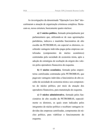PGR Petição 5209_Fernando Bezerra Coelho
As investigações da denominada “Operação Lava Jato” des-
cortinaram a atuação de organização criminosa complexa. Desta-
cam-se, nessa estrutura, basicamente quatro núcleos:
a) O núcleo político, formado principalmente por
parlamentares que, utilizando-se de suas agremiações
partidárias, indicava e mantinha funcionários de alto
escalão da PETROBRAS, em especial os diretores, re-
cebendo vantagens indevidas pagas pelas empresas car-
telizadas (componentes do núcleo econômico)
contratadas pela sociedade de economia mista, após a
adoção de estratégias de ocultação da origem dos valo-
res pelos operadores financeiros do esquema.
b) O núcleo econômico, formado pelas emprei-
teiras cartelizadas contratadas pela PETROBRAS, que
pagavam vantagens indevidas a funcionários de alto es-
calão da sociedade de economia mista e aos componen-
tes do núcleo político, por meio da atuação dos
operadores financeiros, para manutenção do esquema.
c) O núcleo administrativo, formado pelos fun-
cionários de alto escalão da PETROBRAS, especial-
mente os diretores, os quais eram indicados pelos
integrantes do núcleo político e recebiam vantagens in-
devidas das empresas cartelizadas, componentes do nú-
cleo político, para viabilizar o funcionamento do
esquema.
13
 