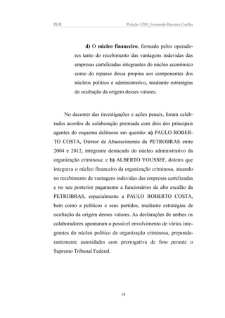 PGR Petição 5209_Fernando Bezerra Coelho
d) O núcleo financeiro, formado pelos operado-
res tanto do recebimento das vantagens indevidas das
empresas cartelizadas integrantes do núcleo econômico
como do repasse dessa propina aos componentes dos
núcleos político e administrativo, mediante estratégias
de ocultação da origem desses valores.
No decorrer das investigações e ações penais, foram celeb-
rados acordos de colaboração premiada com dois dos principais
agentes do esquema delituoso em questão: a) PAULO ROBER-
TO COSTA, Diretor de Abastecimento da PETROBRAS entre
2004 e 2012, integrante destacado do núcleo administrativo da
organização criminosa; e b) ALBERTO YOUSSEF, doleiro que
integrava o núcleo financeiro da organização criminosa, atuando
no recebimento de vantagens indevidas das empresas cartelizadas
e no seu posterior pagamento a funcionários de alto escalão da
PETROBRAS, especialmente a PAULO ROBERTO COSTA,
bem como a políticos e seus partidos, mediante estratégias de
ocultação da origem desses valores. As declarações de ambos os
colaboradores apontaram o possível envolvimento de vários inte-
grantes do núcleo político da organização criminosa, preponde-
rantemente autoridades com prerrogativa de foro perante o
Supremo Tribunal Federal.
14
 