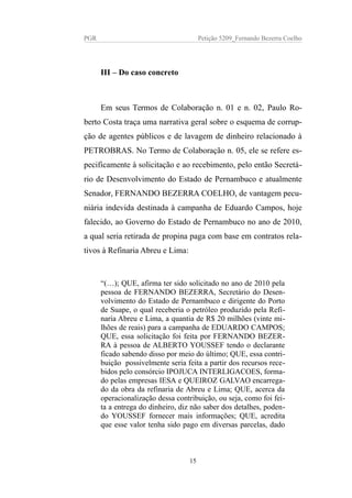 PGR Petição 5209_Fernando Bezerra Coelho
III – Do caso concreto
Em seus Termos de Colaboração n. 01 e n. 02, Paulo Ro-
berto Costa traça uma narrativa geral sobre o esquema de corrup-
ção de agentes públicos e de lavagem de dinheiro relacionado à
PETROBRAS. No Termo de Colaboração n. 05, ele se refere es-
pecificamente à solicitação e ao recebimento, pelo então Secretá-
rio de Desenvolvimento do Estado de Pernambuco e atualmente
Senador, FERNANDO BEZERRA COELHO, de vantagem pecu-
niária indevida destinada à campanha de Eduardo Campos, hoje
falecido, ao Governo do Estado de Pernambuco no ano de 2010,
a qual seria retirada de propina paga com base em contratos rela-
tivos à Refinaria Abreu e Lima:
“(…); QUE, afirma ter sido solicitado no ano de 2010 pela
pessoa de FERNANDO BEZERRA, Secretário do Desen-
volvimento do Estado de Pernambuco e dirigente do Porto
de Suape, o qual receberia o petróleo produzido pela Refi-
naria Abreu e Lima, a quantia de R$ 20 milhões (vinte mi-
lhões de reais) para a campanha de EDUARDO CAMPOS;
QUE, essa solicitação foi feita por FERNANDO BEZER-
RA à pessoa de ALBERTO YOUSSEF tendo o declarante
ficado sabendo disso por meio do último; QUE, essa contri-
buição possivelmente seria feita a partir dos recursos rece-
bidos pelo consórcio IPOJUCA INTERLIGACOES, forma-
do pelas empresas IESA e QUEIROZ GALVAO encarrega-
do da obra da refinaria de Abreu e Lima; QUE, acerca da
operacionalização dessa contribuição, ou seja, como foi fei-
ta a entrega do dinheiro, diz não saber dos detalhes, poden-
do YOUSSEF fornecer mais informações; QUE, acredita
que esse valor tenha sido pago em diversas parcelas, dado
15
 