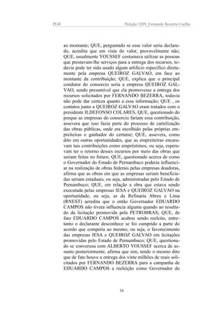 PGR Petição 5209_Fernando Bezerra Coelho
ao montante; QUE, perguntado se esse valor seria declara-
do, acredita que em vista do valor, provavelmente não;
QUE, usualmente YOUSSEF costumava utilizar as pessoas
que prestavam-lhe serviços para a entrega dos recursos, to-
davia pode ter sido usado algum artificio especifico direta-
mente pela empresa QUEIROZ GALVAO, em face ao
montante da contribuição; QUE, explica que o principal
condutor do consorcio seria a empresa QUEIROZ GAL-
VAO, sendo presumível que ela promovesse a entrega dos
recursos solicitados por FERNANDO BEZERRA, todavia
não pode dar certeza quanto a essa informação; QUE , os
contatos junto a QUEIROZ GALVAO eram tratados com o
presidente ILDEFONSO COLARES, QUE, questionado do
porque as empresas do consorcio fariam essa contribuição,
assevera que isso fazia parte do processo de cartelização
das obras públicas, onde era escolhido pelas próprias em-
preiteiras o ganhador do certame; QUE, assevera, como
dito em outras oportunidades, que as empreiteiras encara-
vam tais contribuições como empréstimos, ou seja, espera-
vam ter o retorno desses recursos por meio das obras que
seriam feitas no futuro; QUE, questionado acerca de como
o Governador do Estado de Pernambuco poderia influenci-
ar na realização de obras federais pelas empresas doadoras,
afirma que as obras em que as empresas seriam beneficia-
das seriam estaduais, ou seja, administradas pelo Estado de
Pernambuco; QUE, em relação a obra que estava sendo
executada pelas empresas IESA e QUEIROZ GALVAO na
oportunidade, ou seja, as da Refinaria Abreu e Lima
(RNEST) acredita que o então Governador EDUARDO
CAMPOS não tivera influencia alguma quando ao resulta-
do da licitação promovida pela PETROBRAS; QUE, de
fato EDUARDO CAMPOS acabou sendo reeleito, entre-
tanto o declarante desconhece se foi cumprido a parte do
acordo que competia ao mesmo, ou seja, o favorecimento
das empresas IESA e QUEIROZ GALVAO em licitações
promovidas pelo Estado de Pernambuco; QUE, questiona-
do se conversou com ALBERTO YOUSSEF acerca de as-
sunto posteriormente, afirma que sim, tendo o mesmo dito
que de fato houve a entrega dos vinte milhões de reais soli-
citados por FERNANDO BEZERRA para a campanha de
EDUARDO CAMPOS a reeleição como Governador do
16
 