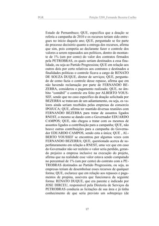 PGR Petição 5209_Fernando Bezerra Coelho
Estado de Pernambuco; QUE, especifica que a doação se
referia a campanha de 2010 e os recursos teriam sido entre-
gues no início daquele ano; QUE, perguntado se fez parte
do processo decisório quanto a entrega dos recursos, afirma
que sim, pois competia ao declarante fazer o controle dos
valores a serem repassados aos políticos, dentro do montan-
te de 1% (um por cento) do valor dos contratos firmados
pela PETROBRAS, os quais seriam destinados a essa fina-
lidade, ou seja ao Partido Progressista; QUE em relação aos
outros dois por certo relativos aos contratos e destinados a
finalidades politicas o controle ficava a cargo de RENATO
DE SOUZA DUQUE, diretor de serviços; QUE, pergunta-
do de como fazia o controle desse repasse, afirma que em
não havendo reclamação por parte de FERNANDO BE-
ZERRA, considerou o pagamento realizado; QUE, no âm-
bito “contábil” o controle era feito por ALBERTO YOUS-
SEF, sendo que no caso especifico da doação solicitada por
BEZERRA se tratavam de um adiantamento, ou seja, os va-
lores ainda seriam recebidos pelas empresas do consorcio
IPOJUCA; QUE, afirma ter mantido diversas reuniões com
FERNANDO BEZERRA para tratar de assuntos ligados
RNEST, o mesmo se dando com o Governador EDUARDO
CAMPOS; QUE, não chegou a tratar com os mesmos de
assuntos ligados a contribuição para a campanha; QUE, não
houve outras contribuições para a campanha do Governa-
dor EDUARDO CAMPOS, sendo esta a única; QUE , AL-
BERTO YOUSSEF se encontrou por algumas vezes com
FERNANDO BEZERRA; QUE, questionado acerca de su-
perfaturamento em relação a RNEST, uma vez que em caso
do Governador não ser reeleito o valor seria perdido, geran-
do prejuízo a empresa inclusive na execução do projeto,
afirma que na realidade esse valor estava sendo computado
no percentual de 1% (um por cento) do contrato com a PE-
TROBRAS destinados ao Partido Progressista, ou seja, as
empresas teriam de desembolsar esses recursos de qualquer
forma; QUE, esclarece que em relação aos repasses e paga-
mentos de propina, assevera que funcionava da seguinte
forma: RENATO DUQUE, que era parente e indicado por
JOSE DIRCEU, responsável pela Diretoria de Serviços da
PETROBRAS conduzia as licitações de sua área e já tinha
conhecimento de que seria previsto um sobrepreço (de
17
 