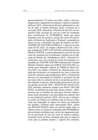 PGR Petição 5209_Fernando Bezerra Coelho
aproximadamente 3%) sobre essas obras, sendo o valor em-
pregado para o pagamento de propinas e repasses a partidos
políticos; QUE, a Diretoria de Serviços administrava as ob-
ras de todas as demais diretorias, desde a licitação até a
execução; QUE, além disso, a Diretoria de Serviços era res-
ponsável pela execução de cem por cento do orçamento
para investimentos da PETROBRAS, sendo que desse
montante cerca de sessenta a setenta por cento era relacio-
nado a Diretoria de Exploração e Produção, comandada na
época em que o declarante fez parte da empresa era GUI-
LHERME DE OLIVEIRA ESTRELLA o qual era de indi-
cação do PT; QUE, em relação a Diretoria de Gás e Ener-
gia, ocupada por ILDO LUIZ SAUER e posteriormente por
GRACA FOSTER, a mesma administrava cerca de oito por
cento do orçamento de investimentos, também era de indi-
cação do Partido dos Trabalhadores; QUE, a Diretoria In-
ternacional, com cerca de dez por cento do orçamento, co-
mandada por NESTOR CERVERO (indicado pelo Senador
Delcidio Amaral) e depois por JORGE LUIZ ZELADA, in-
dicado pelos deputados federais do PMDB de Minas Ge-
rais; QUE, em relação a Diretoria de Abastecimento, ocu-
pada pelo declarante, era responsável por vinte a trinta por
cento do orçamento aproximadamente; QUE, a Diretoria de
Serviços era encarregada de distribuir o percentual de três
por cento sobre os contratos em favor do partido que lhe ti-
nha indicado, sendo que determinadas pastas havia mais de
um partido envolvido; QUE , RENATO DE SOUZA DU-
QUE mantinha constantes contatos com JOAO VACCARI
NETO, acreditando que para tratar desses assuntos ; QUE,
presume que os diretores de cada pasta tivessem conheci-
mento desse percentual e da necessidade dos repasses face
as suas indicações politicas; QUE, observa que o sobrepre-
ço médio em relação aos contratos seria de três por cento,
valor este empregado no repasse de valores por indicação
dos partidos, conforme antes mencionado; QUE, afirma
que RENATO DUQUE tinha um controle rígido sobre os
repasses feitos as empresas contratadas pela PETROBRAS,
provavelmente atrelando esses valores aos pagamentos den-
tro do percentual de três por cento de natureza política,
mantendo assim um fluxo constante tanto para as empresas
como para os partidos durante a vigência dos contratos;
18
 