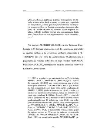 PGR Petição 5209_Fernando Bezerra Coelho
QUE, questionado acerca de eventual consequência em re-
lação a não realização de repasses por parte das empreitei-
ras aos partidos, afirma que isso provavelmente iria impli-
car em empecilhos em futuras contratações, tanto em rela-
ção a PETROBRAS como no tocante a outras empresas es-
tatais, podendo também ocorrer uma consequência direta
sob a forma de atraso nos pagamentos das obras em curso;
(…).”
Por sua vez, ALBERTO YOUSSEF, em seu Termo de Cola-
boração n. 01 fornece uma noção geral do esquema de corrupção
de agentes públicos e de lavagem de dinheiro relacionado à PE-
TROBRAS. Em seu Termo de Declarações n. 33, ele menciona o
pagamento de valores indevidos ao hoje senador FERNANDO
BEZERRA COELHO, também com base em contratos relativos à
Refinaria Abreu e Lima:
“(..) QUE, a respeito do que consta do Anexo 32, intitulado
ABREU LIMA – CONSORCIO CONEST; QUE, acerca
do consorcio CONEST tem conhecimento de que era for-
mado pelas empresas OAS e ODEBRECHT e que o mes-
mo foi contemplado com duas obras junto a refinaria de
ABREU E LIMA (hidro tratamento de diesel e nafta e a
unidade de destilação atmosférica), sendo os contratos no
valor aproximado de 4,5 bilhões de reais; QUE, o valor ini-
cial da comissão era de 45 milhões de reais todavia acabou
sendo reduzido para 20 milhões de reais; QUE, essa redu-
ção foi comunicada em uma reunião onde estavam presen-
tes PAULO ROBERTO COSTA, MARCIO FARIA, Presi-
dente da ODEBRECHT OLEO E GAS, JOSE JANENE e
JOAO GENU; QUE, a mencionada comissão fazia parte
do repasse político ao PP acerca de todos os contratos da
Diretoria de PAULO ROBERTO COSTA na PETROB-
RAS; QUE, na mencionada reunião, MARCIO FARIA ex-
19
 