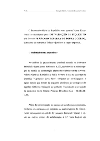PGR Petição 5209_Fernando Bezerra Coelho
O Procurador-Geral da República vem perante Vossa Exce-
lência se manifestar pela INSTAURAÇÃO DE INQUÉRITO
em face de FERNANDO BEZERRA DE SOUZA COELHO,
consoante os elementos fáticos e jurídicos a seguir expostos.
I. Esclarecimento preliminar
No âmbito do procedimento criminal autuado no Supremo
Tribunal Federal como Petição n. 5.209, requereu-se a homologa-
ção do acordo de colaboração premiada celebrado entre a Procu-
radoria-Geral da República e Paulo Roberto Costa no decorrer da
chamada “Operação Lava Jato”, conjunto de investigações e
ações penais que tratam de esquema criminoso de corrupção de
agentes públicos e lavagem de dinheiro relacionado à sociedade
de economia mista federal Petróleo Brasileiro S/A – PETROB-
RAS.
Além da homologação do acordo de colaboração premiada,
postulou-se a autuação em separado de certos termos de colabo-
ração para análise no âmbito do Supremo Tribunal Federal, o en-
vio de outros termos de colaboração à 13ª Vara Federal do
2
 