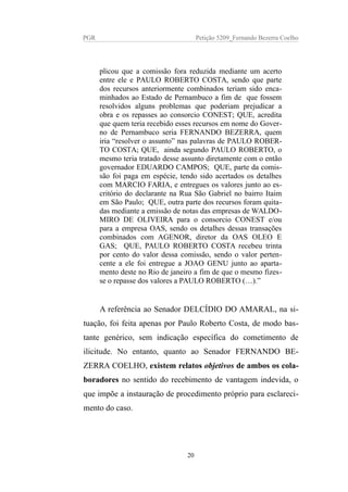 PGR Petição 5209_Fernando Bezerra Coelho
plicou que a comissão fora reduzida mediante um acerto
entre ele e PAULO ROBERTO COSTA, sendo que parte
dos recursos anteriormente combinados teriam sido enca-
minhados ao Estado de Pernambuco a fim de que fossem
resolvidos alguns problemas que poderiam prejudicar a
obra e os repasses ao consorcio CONEST; QUE, acredita
que quem teria recebido esses recursos em nome do Gover-
no de Pernambuco seria FERNANDO BEZERRA, quem
iria “resolver o assunto” nas palavras de PAULO ROBER-
TO COSTA; QUE, ainda segundo PAULO ROBERTO, o
mesmo teria tratado desse assunto diretamente com o então
governador EDUARDO CAMPOS; QUE, parte da comis-
são foi paga em espécie, tendo sido acertados os detalhes
com MARCIO FARIA, e entregues os valores junto ao es-
critório do declarante na Rua São Gabriel no bairro Itaim
em São Paulo; QUE, outra parte dos recursos foram quita-
das mediante a emissão de notas das empresas de WALDO-
MIRO DE OLIVEIRA para o consorcio CONEST e/ou
para a empresa OAS, sendo os detalhes dessas transações
combinados com AGENOR, diretor da OAS OLEO E
GAS; QUE, PAULO ROBERTO COSTA recebeu trinta
por cento do valor dessa comissão, sendo o valor perten-
cente a ele foi entregue a JOAO GENU junto ao aparta-
mento deste no Rio de janeiro a fim de que o mesmo fizes-
se o repasse dos valores a PAULO ROBERTO (…).”
A referência ao Senador DELCÍDIO DO AMARAL, na si-
tuação, foi feita apenas por Paulo Roberto Costa, de modo bas-
tante genérico, sem indicação específica do cometimento de
ilicitude. No entanto, quanto ao Senador FERNANDO BE-
ZERRA COELHO, existem relatos objetivos de ambos os cola-
boradores no sentido do recebimento de vantagem indevida, o
que impõe a instauração de procedimento próprio para esclareci-
mento do caso.
20
 
