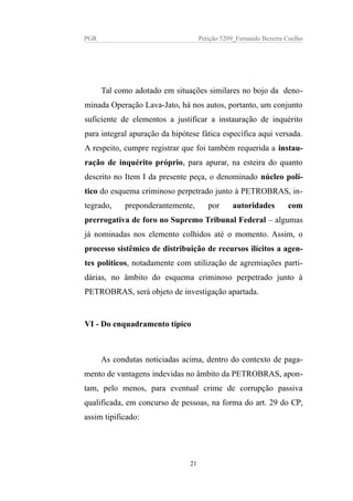 PGR Petição 5209_Fernando Bezerra Coelho
Tal como adotado em situações similares no bojo da deno-
minada Operação Lava-Jato, há nos autos, portanto, um conjunto
suficiente de elementos a justificar a instauração de inquérito
para integral apuração da hipótese fática específica aqui versada.
A respeito, cumpre registrar que foi também requerida a instau-
ração de inquérito próprio, para apurar, na esteira do quanto
descrito no Item I da presente peça, o denominado núcleo polí-
tico do esquema criminoso perpetrado junto à PETROBRAS, in-
tegrado, preponderantemente, por autoridades com
prerrogativa de foro no Supremo Tribunal Federal – algumas
já nominadas nos elemento colhidos até o momento. Assim, o
processo sistêmico de distribuição de recursos ilícitos a agen-
tes políticos, notadamente com utilização de agremiações parti-
dárias, no âmbito do esquema criminoso perpetrado junto à
PETROBRAS, será objeto de investigação apartada.
VI - Do enquadramento típico
As condutas noticiadas acima, dentro do contexto de paga-
mento de vantagens indevidas no âmbito da PETROBRAS, apon-
tam, pelo menos, para eventual crime de corrupção passiva
qualificada, em concurso de pessoas, na forma do art. 29 do CP,
assim tipificado:
21
 