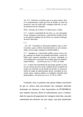 PGR Petição 5209_Fernando Bezerra Coelho
Art. 317 - Solicitar ou receber, para si ou para outrem, dire-
ta ou indiretamente, ainda que fora da função ou antes de
assumi-la, mas em razão dela, vantagem indevida, ou acei-
tar promessa de tal vantagem:
Pena - reclusão, de 2 (dois) a 12 (doze) anos, e multa.
§ 1º - A pena é aumentada de um terço, se, em consequên-
cia da vantagem ou promessa, o funcionário retarda ou dei-
xa de praticar qualquer ato de ofício ou o pratica infringin-
do dever funcional.
[...]
Art. 327 - Considera-se funcionário público, para os efei-
tos penais, quem, embora transitoriamente ou sem remune-
ração, exerce cargo, emprego ou função pública.
§ 1º - Equipara-se a funcionário público quem exerce car-
go, emprego ou função em entidade paraestatal, e quem tra-
balha para empresa prestadora de serviço contratada ou
conveniada para a execução de atividade típica da Adminis-
tração Pública. (Incluído pela Lei nº 9.983, de 2000)
§ 2º - A pena será aumentada da terça parte quando os auto-
res dos crimes previstos neste Capítulo forem ocupantes de
cargos em comissão ou de função de direção ou assessora-
mento de órgão da administração direta, sociedade de eco-
nomia mista, empresa pública ou fundação instituída pelo
poder público. (Incluído pela Lei nº 6.799, de 1980).
Conforme visto, os políticos não apenas tinham consciência
de que os valores eram provenientes das vantagens indevidas
destinadas aos diretores e altos funcionários da PETROBRAS,
mas também atuavam, direta ou indiretamente, para a continui-
dade do esquema de pagamento de vantagens indevidas, seja pela
manutenção dos diretores em seus cargos, seja pela manutenção
22
 