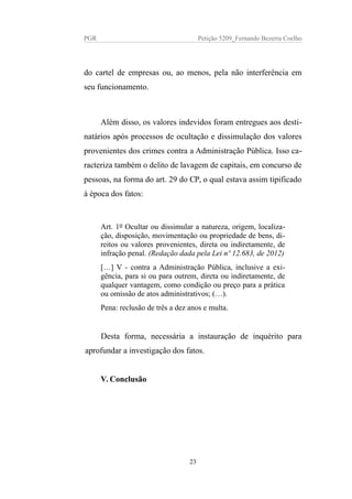 PGR Petição 5209_Fernando Bezerra Coelho
do cartel de empresas ou, ao menos, pela não interferência em
seu funcionamento.
Além disso, os valores indevidos foram entregues aos desti-
natários após processos de ocultação e dissimulação dos valores
provenientes dos crimes contra a Administração Pública. Isso ca-
racteriza também o delito de lavagem de capitais, em concurso de
pessoas, na forma do art. 29 do CP, o qual estava assim tipificado
à época dos fatos:
Art. 1o Ocultar ou dissimular a natureza, origem, localiza-
ção, disposição, movimentação ou propriedade de bens, di-
reitos ou valores provenientes, direta ou indiretamente, de
infração penal. (Redação dada pela Lei nº 12.683, de 2012)
[…] V - contra a Administração Pública, inclusive a exi-
gência, para si ou para outrem, direta ou indiretamente, de
qualquer vantagem, como condição ou preço para a prática
ou omissão de atos administrativos; (…).
Pena: reclusão de três a dez anos e multa.
Desta forma, necessária a instauração de inquérito para
aprofundar a investigação dos fatos.
V. Conclusão
23
 