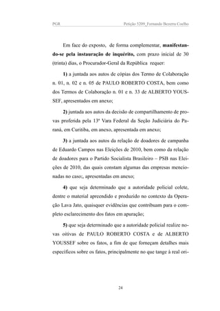 PGR Petição 5209_Fernando Bezerra Coelho
Em face do exposto, de forma complementar, manifestan-
do-se pela instauração de inquérito, com prazo inicial de 30
(trinta) dias, o Procurador-Geral da República requer:
1) a juntada aos autos de cópias dos Termo de Colaboração
n. 01, n. 02 e n. 05 de PAULO ROBERTO COSTA, bem como
dos Termos de Colaboração n. 01 e n. 33 de ALBERTO YOUS-
SEF, apresentados em anexo;
2) juntada aos autos da decisão de compartilhamento de pro-
vas proferida pela 13ª Vara Federal da Seção Judiciária do Pa-
raná, em Curitiba, em anexo, apresentada em anexo;
3) a juntada aos autos da relação de doadores de campanha
de Eduardo Campos nas Eleições de 2010, bem como da relação
de doadores para o Partido Socialista Brasileiro – PSB nas Elei-
ções de 2010, das quais constam algumas das empresas mencio-
nadas no caso;, apresentadas em anexo;
4) que seja determinado que a autoridade policial colete,
dentre o material apreendido e produzido no contexto da Opera-
ção Lava Jato, quaisquer evidências que contribuam para o com-
pleto esclarecimento dos fatos em apuração;
5) que seja determinado que a autoridade policial realize no-
vas oitivas de PAULO ROBERTO COSTA e de ALBERTO
YOUSSEF sobre os fatos, a fim de que forneçam detalhes mais
específicos sobre os fatos, principalmente no que tange à real ori-
24
 