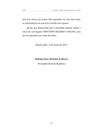 PGR Petição 5209_Fernando Bezerra Coelho
gem dos valores que teriam sido repassados no caso, bem como
às circunstâncias em que teria ocorrido esse repasse;
6) que seja determinado que a autoridade policial realize a
oitiva do investigado FERNANDO BEZERRA COELHO, para
que ele apresente sua versão dos fatos;
Brasília (DF), 12 de março de 2015.
Rodrigo Janot Monteiro de Barros
Procurador-Geral da República
25
 