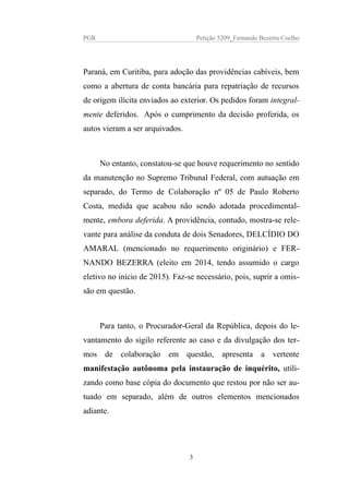 PGR Petição 5209_Fernando Bezerra Coelho
Paraná, em Curitiba, para adoção das providências cabíveis, bem
como a abertura de conta bancária para repatriação de recursos
de origem ilícita enviados ao exterior. Os pedidos foram integral-
mente deferidos. Após o cumprimento da decisão proferida, os
autos vieram a ser arquivados.
No entanto, constatou-se que houve requerimento no sentido
da manutenção no Supremo Tribunal Federal, com autuação em
separado, do Termo de Colaboração nº 05 de Paulo Roberto
Costa, medida que acabou não sendo adotada procedimental-
mente, embora deferida. A providência, contudo, mostra-se rele-
vante para análise da conduta de dois Senadores, DELCÍDIO DO
AMARAL (mencionado no requerimento originário) e FER-
NANDO BEZERRA (eleito em 2014, tendo assumido o cargo
eletivo no início de 2015). Faz-se necessário, pois, suprir a omis-
são em questão.
Para tanto, o Procurador-Geral da República, depois do le-
vantamento do sigilo referente ao caso e da divulgação dos ter-
mos de colaboração em questão, apresenta a vertente
manifestação autônoma pela instauração de inquérito, utili-
zando como base cópia do documento que restou por não ser au-
tuado em separado, além de outros elementos mencionados
adiante.
3
 