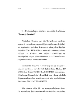 PGR Petição 5209_Fernando Bezerra Coelho
II - Contextualização dos fatos no âmbito da chamada
“Operação Lava Jato”
A intitulada “Operação Lava Jato” desvendou um grande es-
quema de corrupção de agentes públicos e de lavagem de dinhei-
ro relacionado à sociedade de economia mista federal Petróleo
Brasileiro S/A – PETROBRAS. A operação assim denominada
abrange, na realidade, um conjunto diversificado de
investigações e ações penais vinculadas à 13ª Vara Federal da
Seção Judiciária do Paraná, em Curitiba.
Inicialmente, procurava-se apurar esquema de lavagem de
dinheiro envolvendo o ex-Deputado Federal JOSE MOHAMED
JANENE, o doleiro CARLOS HABIB CHATER e as empresas
CSA Project Finance Ltda. e Dunel Industria e Comercio Ltda.
Essa apuração resultou no ajuizamento da ação penal objeto do
Processo n. 5047229-77.2014.404.7000.
A investigação inicial foi, a seu tempo, ampliada para alcan-
çar a atuação de diversos outros doleiros, com isso revelando a
4
 