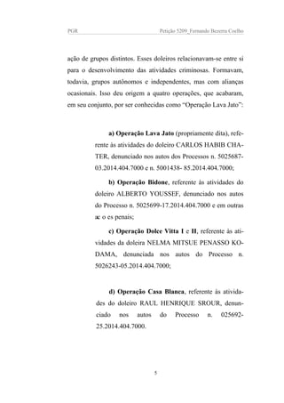 PGR Petição 5209_Fernando Bezerra Coelho
ação de grupos distintos. Esses doleiros relacionavam-se entre si
para o desenvolvimento das atividades criminosas. Formavam,
todavia, grupos autônomos e independentes, mas com alianças
ocasionais. Isso deu origem a quatro operações, que acabaram,
em seu conjunto, por ser conhecidas como “Operação Lava Jato”:
a) Operação Lava Jato (propriamente dita), refe-
rente às atividades do doleiro CARLOS HABIB CHA-
TER, denunciado nos autos dos Processos n. 5025687-
03.2014.404.7000 e n. 5001438- 85.2014.404.7000;
b) Operação Bidone, referente às atividades do
doleiro ALBERTO YOUSSEF, denunciado nos autos
do Processo n. 5025699-17.2014.404.7000 e em outras
acoes penais;
c) Operação Dolce Vitta I e II, referente às ati-
vidades da doleira NELMA MITSUE PENASSO KO-
DAMA, denunciada nos autos do Processo n.
5026243-05.2014.404.7000;
d) Operação Casa Blanca, referente às ativida-
des do doleiro RAUL HENRIQUE SROUR, denun-
ciado nos autos do Processo n. 025692-
25.2014.404.7000.
5
 