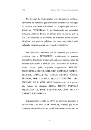 PGR Petição 5209_Fernando Bezerra Coelho
No decorrer das investigações sobre lavagem de dinheiro,
detectaram-se elementos que apontavam no sentido da ocultação
de recursos provenientes de crimes de corrupção praticados no
âmbito da PETROBRAS. O aprofundamento das apurações
conduziu a indícios de que, no mínimo entre os anos de 2004 e
2012, as diretorias da sociedade de economia mista estavam
divididas entre partidos políticos, que eram responsáveis pela
indicação e manutenção de seus respectivos diretores.
Por outro lado, apurou-se que as empresas que possuíam
contratos com a PETROBRAS, notadamente as maiores
construtoras brasileiras, criaram um cartel, que passou a atuar de
maneira mais efetiva a partir de 2004. Esse cartel era formado,
dentre outras, pelas seguintes empreiteiras: GALVÃO
ENGENHARIA, ODEBRECHT, UTC, CAMARGO CORRÊA,
TECHINT, ANDRADE GUTIERREZ, MENDES JÚNIOR,
PROMON, MPE, SKANSKA, QUEIROZ GALVÃO, IESA,
ENGEVIX, SETAL, GDK e OAS. Eventualmente, participavam
das fraudes as empresas ALUSA, FIDENS, JARAGUÁ
EQUIPAMENTOS, TOME ENGENHARIA, CONSTRUCAP e
CARIOCA ENGENHARIA.
Especialmente a partir de 2004, as empresas passaram a
dividir entre si as obras da PETROBRAS, evitando que outras
empresas não participantes do cartel fossem convidadas para os
6
 