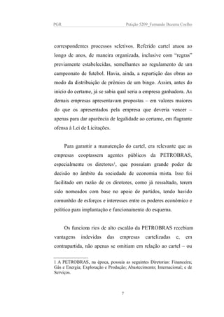 PGR Petição 5209_Fernando Bezerra Coelho
correspondentes processos seletivos. Referido cartel atuou ao
longo de anos, de maneira organizada, inclusive com “regras”
previamente estabelecidas, semelhantes ao regulamento de um
campeonato de futebol. Havia, ainda, a repartição das obras ao
modo da distribuição de prêmios de um bingo. Assim, antes do
início do certame, já se sabia qual seria a empresa ganhadora. As
demais empresas apresentavam propostas – em valores maiores
do que os apresentados pela empresa que deveria vencer –
apenas para dar aparência de legalidade ao certame, em flagrante
ofensa à Lei de Licitações.
Para garantir a manutenção do cartel, era relevante que as
empresas cooptassem agentes públicos da PETROBRAS,
especialmente os diretores1
, que possuíam grande poder de
decisão no âmbito da sociedade de economia mista. Isso foi
facilitado em razão de os diretores, como já ressaltado, terem
sido nomeados com base no apoio de partidos, tendo havido
comunhão de esforços e interesses entre os poderes econômico e
político para implantação e funcionamento do esquema.
Os funcionarios de alto escalão da PETROBRAS recebiam
vantagens indevidas das empresas cartelizadas e, em
contrapartida, não apenas se omitiam em relação ao cartel – ou
1 A PETROBRAS, na época, possuía as seguintes Diretorias: Financeira;
Gás e Energia; Exploração e Produção; Abastecimento; Internacional; e de
Serviços.
7
 