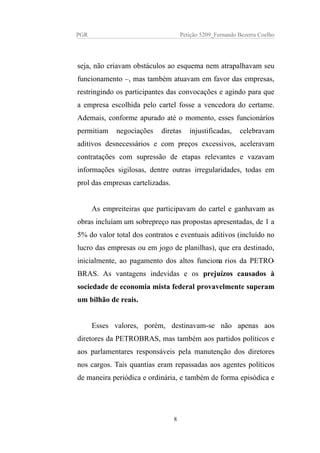 PGR Petição 5209_Fernando Bezerra Coelho
seja, não criavam obstáculos ao esquema nem atrapalhavam seu
funcionamento –, mas também atuavam em favor das empresas,
restringindo os participantes das convocações e agindo para que
a empresa escolhida pelo cartel fosse a vencedora do certame.
Ademais, conforme apurado até o momento, esses funcionários
permitiam negociações diretas injustificadas, celebravam
aditivos desnecessários e com preços excessivos, aceleravam
contratações com supressão de etapas relevantes e vazavam
informações sigilosas, dentre outras irregularidades, todas em
prol das empresas cartelizadas.
As empreiteiras que participavam do cartel e ganhavam as
obras incluíam um sobrepreço nas propostas apresentadas, de 1 a
5% do valor total dos contratos e eventuais aditivos (incluído no
lucro das empresas ou em jogo de planilhas), que era destinado,
inicialmente, ao pagamento dos altos funcionarios da PETRO-
BRAS. As vantagens indevidas e os prejuízos causados à
sociedade de economia mista federal provavelmente superam
um bilhão de reais.
Esses valores, porém, destinavam-se não apenas aos
diretores da PETROBRAS, mas também aos partidos políticos e
aos parlamentares responsáveis pela manutenção dos diretores
nos cargos. Tais quantias eram repassadas aos agentes políticos
de maneira periódica e ordinária, e também de forma episódica e
8
 