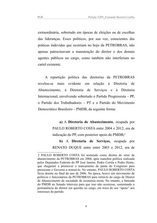 PGR Petição 5209_Fernando Bezerra Coelho
extraordinária, sobretudo em épocas de eleições ou de escolhas
das lideranças. Esses políticos, por sua vez, conscientes das
práticas indevidas que ocorriam no bojo da PETROBRAS, não
apenas patrocinavam a manutenção do diretor e dos demais
agentes públicos no cargo, como também não interferiam no
cartel existente.
A repartição política das diretorias da PETROBRAS
revelou-se mais evidente em relação à Diretoria de
Abastecimento, à Diretoria de Serviços e à Diretoria
Internacional, envolvendo sobretudo o Partido Progressista – PP,
o Partido dos Trabalhadores – PT e o Partido do Movimento
Democrático Brasileiro – PMDB, da seguinte forma:
a) A Diretoria de Abastecimento, ocupada por
PAULO ROBERTO COSTA entre 2004 e 2012, era de
indicação do PP, com posterior apoio do PMDB;2
b) A Diretoria de Serviços, ocupada por
RENATO DUQUE entre entre 2003 e 2012, era de
2 PAULO ROBERTO COSTA foi nomeado como diretor do setor de
abastecimento da PETROBRAS em 2004, após manobra política realizada
pelos Deputados Federais do PP José Janene, Pedro Corrêa e Pedro Henry,
que chegaram a promover o trancamento de pauta do Congresso para
pressionar o Governo a nomeá-lo. No entanto, PAULO ROBERTO COSTA
ficou doente no final do ano de 2006. Na época, houve um movimento de
políticos e funcionários da PETROBRAS para retirá-lo do cargo de Diretor
de Abastecimento da sociedade de economia mista. No entanto, a bancada
do PMDB no Senado interveio para que isso não ocorresse, sustentando a
permanência do diretor em questão no cargo, em troca do seu “apoio” aos
interesses do partido.
9
 
