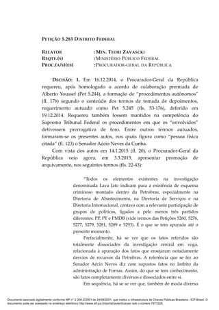 PETIÇÃO 5.283 DISTRITO FEDERAL
RELATOR : MIN. TEORI ZAVASCKI
REQTE.(S) :MINISTÉRIO PÚBLICO FEDERAL
PROC.(A/S)(ES) :PROCURADOR-GERAL DA REPÚBLICA
DECISÃO: 1. Em 16.12.2014, o Procurador-Geral da República
requereu, após homologado o acordo de colaboração premiada de
Alberto Youssef (Pet 5.244), a formação de “procedimentos autônomos”
(fl. 176) segundo o conteúdo dos termos de tomada de depoimentos,
requerimento autuado como Pet 5.245 (fls. 53-176), deferido em
19.12.2014. Requereu também fossem mantidos na competência do
Supremo Tribunal Federal os procedimentos em que os “envolvidos”
detivessem prerrogativa de foro. Entre outros termos autuados,
formaram-se os presentes autos, nos quais figura como “pessoa física
citada” (fl. 123) o Senador Aécio Neves da Cunha.
Com vista dos autos em 14.1.2015 (fl. 20), o Procurador-Geral da
República veio agora, em 3.3.2015, apresentar promoção de
arquivamento, nos seguintes termos (fls. 22-43):
“Todos os elementos existentes na investigação
denominada Lava Jato indicam para a existência de esquema
criminoso montado dentro da Petrobras, especialmente na
Diretoria de Abastecimento, na Diretoria de Serviços e na
Diretoria Internacional, contava com a relevante participação de
grupos de políticos, ligados a pelo menos três partidos
diferentes: PP, PT e PMDB (vide termos das Petições 5260, 5276,
5277, 5279, 5281, 5289 e 5293). É o que se tem apurado até o
presente momento.
Prefacialmente, há se ver que os fatos referidos são
totalmente dissociados da investigação central em voga,
relacionada à apuração dos fatos que ensejaram notadamente
desvios de recursos da Petrobras. A referência que se fez ao
Senador Aécio Neves diz com supostos fatos no âmbito da
administração de Furnas. Assim, do que se tem conhecimento,
são fatos completamente diversos e dissociados entre si.
Em sequência, há se se ver que, também de modo diverso
Documento assinado digitalmente conforme MP n° 2.200-2/2001 de 24/08/2001, que institui a Infraestrutura de Chaves Públicas Brasileira - ICP-Brasil. O
documento pode ser acessado no endereço eletrônico http://www.stf.jus.br/portal/autenticacao/ sob o número 7973328.
 