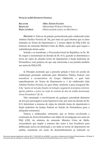 PETIÇÃO 6.839 DISTRITO FEDERAL
RELATOR : MIN. EDSON FACHIN
REQTE.(S) :MINISTÉRIO PÚBLICO FEDERAL
PROC.(A/S)(ES) :PROCURADOR-GERAL DA REPÚBLICA
DECISÃO: 1. Trata-se de petição protocolizada pelo colaborador João
Antônio Pacífico Ferreira (fl. 18), por meio da qual informa que os fatos
relatados no Termo de Depoimento n. 1 seriam objeto do INQ 4.292, da
relatoria do eminente Ministro Celso de Mello, razão pela qual requer a
redistribuição destes autos.
Instado a se manifestar, o Procurador-Geral da República, às fls. 38-
43, requer a manutenção da decisão de fls. 8-11, quando se determinou o
envio de cópia do aludido termo de depoimento à Seção Judiciária de
Pernambuco, sem prejuízo de que seja autorizada a sua juntada também
aos autos do INQ 4.292.
2. Principio anotando que a presente petição é fruto do acordo de
colaboração premiada celebrado pelo Ministério Público Federal com
executivos e ex-executivos do Grupo Odebrecht, a qual trata
especificamente do Termo de Depoimento n. 1 do colaborador João
Antônio Pacífico Ferreira, no qual relata, conforme a peça inaugural (fls.
2-4), “ajustes de mercado, fraudes em licitação e pagamento de propina a diversos
agentes políticos e outros em razão do contrato da obra do estádio denominado
Arena Pernambuco” (fl. 3).
Não constatado o envolvimento de qualquer autoridade detentora
de foro por prerrogativa nesta Suprema Corte, por meio da decisão de fls.
8-11 determinei a remessa de cópia do referido termo de depoimento à
Seção Judiciária da Justiça Federal no Estado de Pernambuco para o
adequado tratamento.
Noticia o colaborador, entretanto, que os ilícitos envolvendo a
construção da Arena Pernambuco são objeto de investigação nos autos do
INQ 4.292, da relatoria do eminente Ministro Celso de Mello,
circunstância que impõe a remessa dos autos à Sua Excelência para
deliberação acerca da destinação a ser dada ao termo de depoimento em
análise, mormente em razão do desmembramento já realizado no
Documento assinado digitalmente conforme MP n° 2.200-2/2001 de 24/08/2001, que institui a Infraestrutura de Chaves Públicas Brasileira - ICP-Brasil. O
documento pode ser acessado no endereço eletrônico http://www.stf.jus.br/portal/autenticacao/ sob o número 13276643.
 