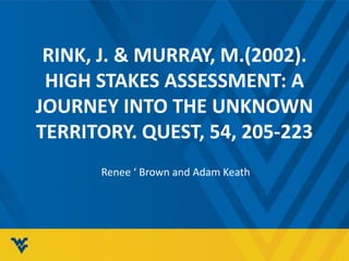RINK, J. & MURRAY, M.(2002). 
HIGH STAKES ASSESSMENT: A 
JOURNEY INTO THE UNKNOWN 
TERRITORY. QUEST, 54, 205-223 
Renee ‘ Brown and Adam Keath 
 