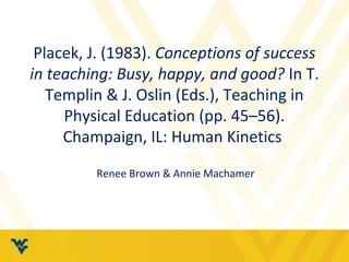 Placek, J. (1983). Conceptions of success 
in teaching: Busy, happy, and good? In T. 
Templin & J. Oslin (Eds.), Teaching in 
Physical Education (pp. 45–56). 
Champaign, IL: Human Kinetics 
Renee Brown & Annie Machamer 
 