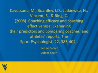 Kavussanu, M., Boardley, I.D., Jutkiewicz, N.,
Vincent, S., & Ring, C.
(2008). Coaching efficacy and coaching
effectiveness: Examining
their predictors and comparing coaches’ and
athletes’ reports. The
Sport Psychologist, 22, 383-404..
Renee Brown
Adam Keath
 