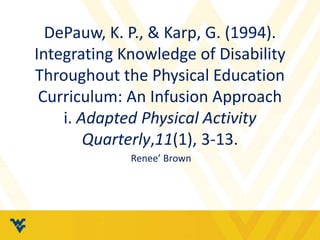 DePauw, K. P., & Karp, G. (1994). 
Integrating Knowledge of Disability 
Throughout the Physical Education 
Curriculum: An Infusion Approach 
i. Adapted Physical Activity 
Quarterly,11(1), 3-13. 
Renee’ Brown 
 