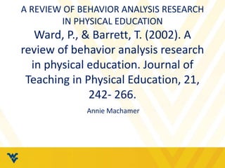 A REVIEW OF BEHAVIOR ANALYSIS RESEARCH 
IN PHYSICAL EDUCATION 
Ward, P., & Barrett, T. (2002). A 
review of behavior analysis research 
in physical education. Journal of 
Teaching in Physical Education, 21, 
242- 266. 
Annie Machamer 
 