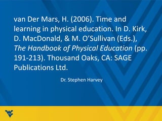 van Der Mars, H. (2006). Time and 
learning in physical education. In D. Kirk, 
D. MacDonald, & M. O’Sullivan (Eds.), 
The Handbook of Physical Education (pp. 
191-213). Thousand Oaks, CA: SAGE 
Publications Ltd. 
Dr. Stephen Harvey 
 