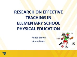 RESEARCH ON EFFECTIVE 
TEACHING IN 
ELEMENTARY SCHOOL 
PHYSICAL EDUCATION 
Renee Brown 
Adam Keath 
 