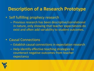 Description of a Research Prototype 
• Self fulfilling prophecy research 
– Previous research has been descriptive/correlational 
in nature, only showing that teacher expectations do 
exist and often add variability to student outcomes. 
• Causal Connections 
– Establish causal connections in expectation research 
– Help identify effective teaching strategies to 
counteract negative outcomes from teacher 
expectancy 
 