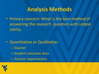 Analysis Methods 
• Primary concern: What is the best method of 
answering the research question with simple 
clarity. 
• Quantitative or Qualitative: 
– Teacher 
– Student outcome data 
– Teacher expectations 
 
