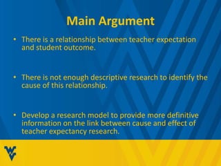Main Argument 
• There is a relationship between teacher expectation 
and student outcome. 
• There is not enough descriptive research to identify the 
cause of this relationship. 
• Develop a research model to provide more definitive 
information on the link between cause and effect of 
teacher expectancy research. 
 