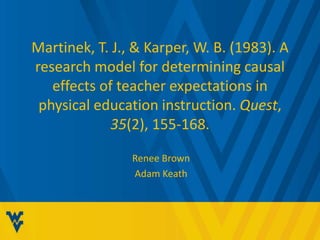 Martinek, T. J., & Karper, W. B. (1983). A 
research model for determining causal 
effects of teacher expectations in 
physical education instruction. Quest, 
35(2), 155-168. 
Renee Brown 
Adam Keath 
 