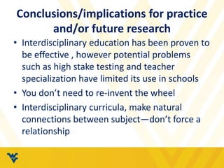 Conclusions/implications for practice 
and/or future research 
• Interdisciplinary education has been proven to 
be effective , however potential problems 
such as high stake testing and teacher 
specialization have limited its use in schools 
• You don’t need to re-invent the wheel 
• Interdisciplinary curricula, make natural 
connections between subject—don’t force a 
relationship 
 